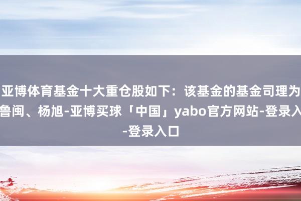 亚博体育基金十大重仓股如下：该基金的基金司理为孙鲁闽、杨旭-亚博买球「中国」yabo官方网站-登录入口