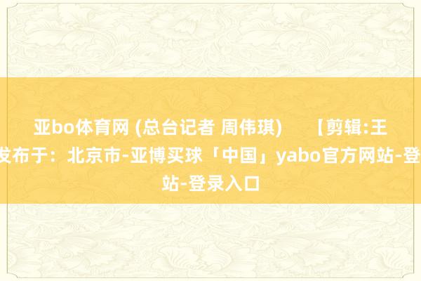 亚bo体育网 (总台记者 周伟琪)     【剪辑:王超】  发布于：北京市-亚博买球「中国」yabo官方网站-登录入口
