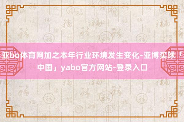 亚bo体育网加之本年行业环境发生变化-亚博买球「中国」yabo官方网站-登录入口