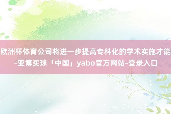 欧洲杯体育公司将进一步提高专科化的学术实施才能-亚博买球「中国」yabo官方网站-登录入口
