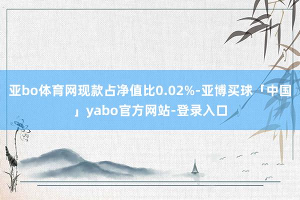 亚bo体育网现款占净值比0.02%-亚博买球「中国」yabo官方网站-登录入口