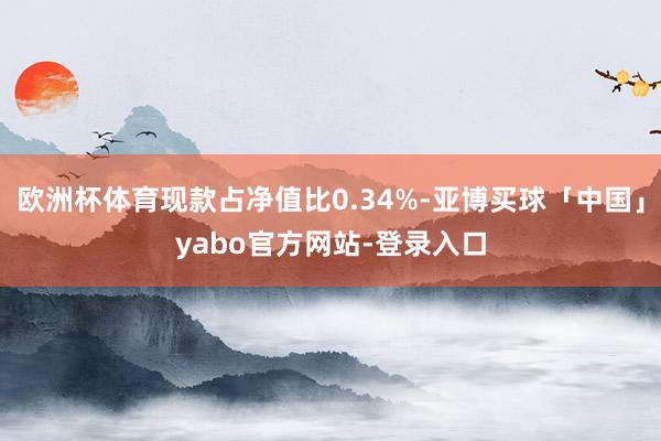 欧洲杯体育现款占净值比0.34%-亚博买球「中国」yabo官方网站-登录入口