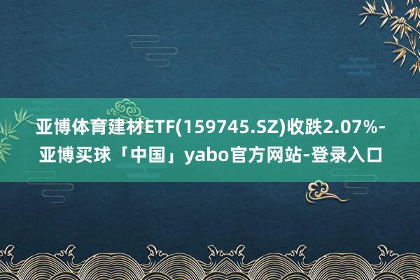 亚博体育建材ETF(159745.SZ)收跌2.07%-亚博买球「中国」yabo官方网站-登录入口