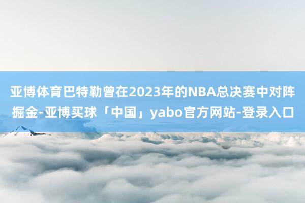 亚博体育巴特勒曾在2023年的NBA总决赛中对阵掘金-亚博买球「中国」yabo官方网站-登录入口