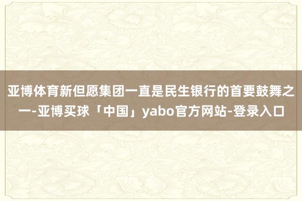 亚博体育　　新但愿集团一直是民生银行的首要鼓舞之一-亚博买球「中国」yabo官方网站-登录入口