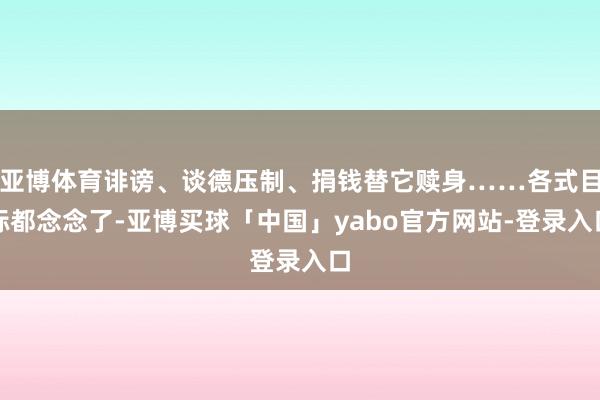 亚博体育诽谤、谈德压制、捐钱替它赎身……各式目标都念念了-亚博买球「中国」yabo官方网站-登录入口