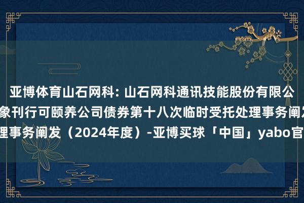 亚博体育山石网科: 山石网科通讯技能股份有限公司2022年向不特定对象刊行可颐养公司债券第十八次临时受托处理事务阐发（2024年度）-亚博买球「中国」yabo官方网站-登录入口
