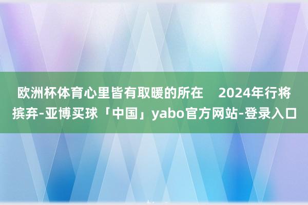 欧洲杯体育心里皆有取暖的所在 2024年行将摈弃-亚博买球「中国」yabo官方网站-登录入口