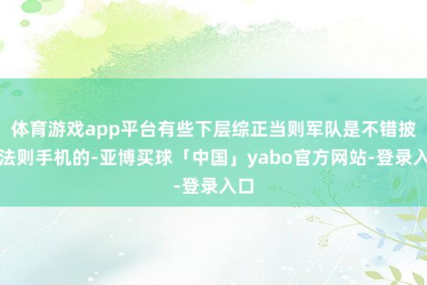 体育游戏app平台有些下层综正当则军队是不错披发法则手机的-亚博买球「中国」yabo官方网站-登录入口