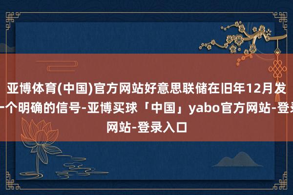 亚博体育(中国)官方网站好意思联储在旧年12月发出了一个明确的信号-亚博买球「中国」yabo官方网站-登录入口