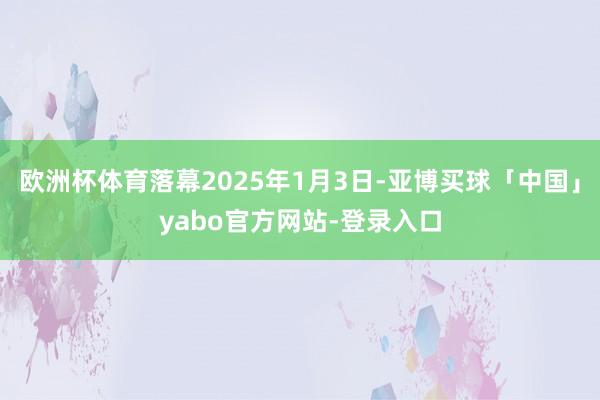 欧洲杯体育落幕2025年1月3日-亚博买球「中国」yabo官方网站-登录入口