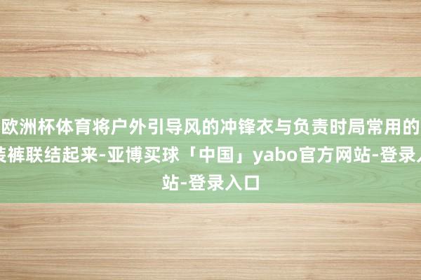 欧洲杯体育将户外引导风的冲锋衣与负责时局常用的西装裤联结起来-亚博买球「中国」yabo官方网站-登录入口