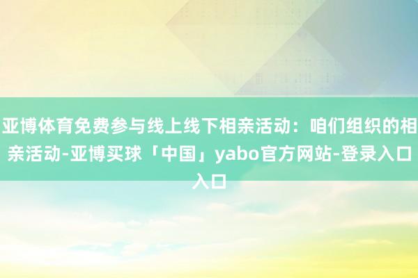 亚博体育免费参与线上线下相亲活动：咱们组织的相亲活动-亚博买球「中国」yabo官方网站-登录入口
