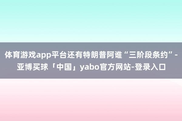 体育游戏app平台还有特朗普阿谁“三阶段条约”-亚博买球「中国」yabo官方网站-登录入口