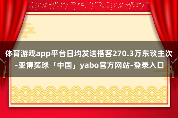 体育游戏app平台日均发送搭客270.3万东谈主次-亚博买球「中国」yabo官方网站-登录入口