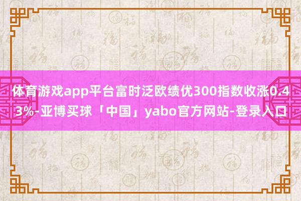 体育游戏app平台富时泛欧绩优300指数收涨0.43%-亚博买球「中国」yabo官方网站-登录入口