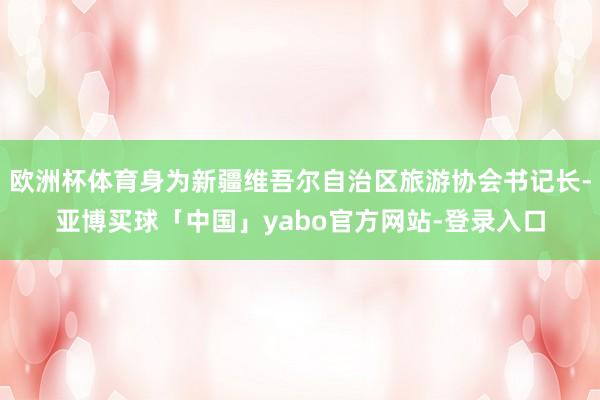 欧洲杯体育身为新疆维吾尔自治区旅游协会书记长-亚博买球「中国」yabo官方网站-登录入口