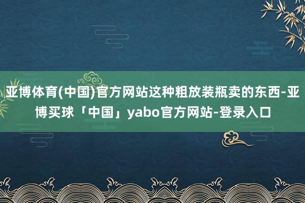 亚博体育(中国)官方网站这种粗放装瓶卖的东西-亚博买球「中国」yabo官方网站-登录入口