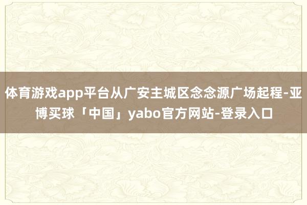 体育游戏app平台从广安主城区念念源广场起程-亚博买球「中国」yabo官方网站-登录入口