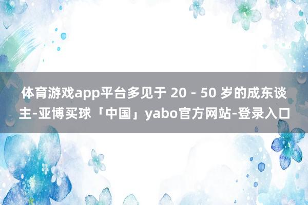 体育游戏app平台多见于 20 - 50 岁的成东谈主-亚博买球「中国」yabo官方网站-登录入口