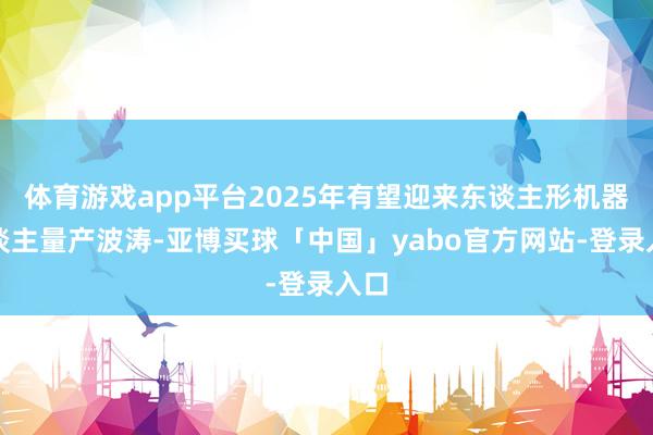 体育游戏app平台2025年有望迎来东谈主形机器东谈主量产波涛-亚博买球「中国」yabo官方网站-登录入口