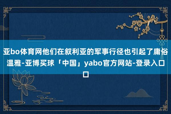 亚bo体育网他们在叙利亚的军事行径也引起了庸俗温雅-亚博买球「中国」yabo官方网站-登录入口