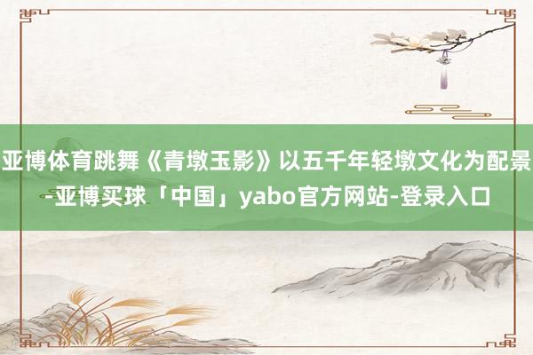 亚博体育跳舞《青墩玉影》以五千年轻墩文化为配景-亚博买球「中国」yabo官方网站-登录入口