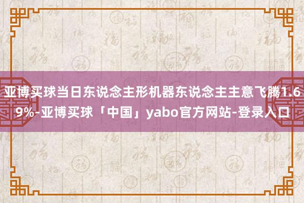 亚博买球当日东说念主形机器东说念主主意飞腾1.69%-亚博买球「中国」yabo官方网站-登录入口