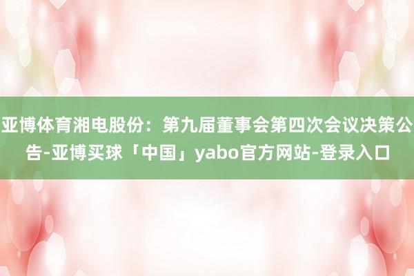 亚博体育湘电股份：第九届董事会第四次会议决策公告-亚博买球「中国」yabo官方网站-登录入口