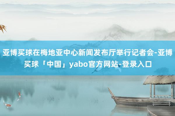 亚博买球在梅地亚中心新闻发布厅举行记者会-亚博买球「中国」yabo官方网站-登录入口