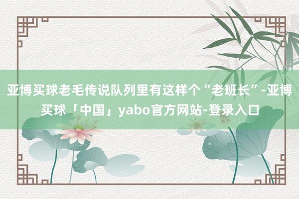 亚博买球老毛传说队列里有这样个“老班长”-亚博买球「中国」yabo官方网站-登录入口