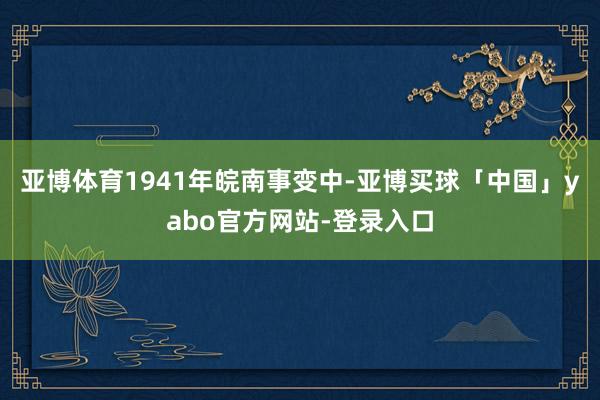 亚博体育1941年皖南事变中-亚博买球「中国」yabo官方网站-登录入口