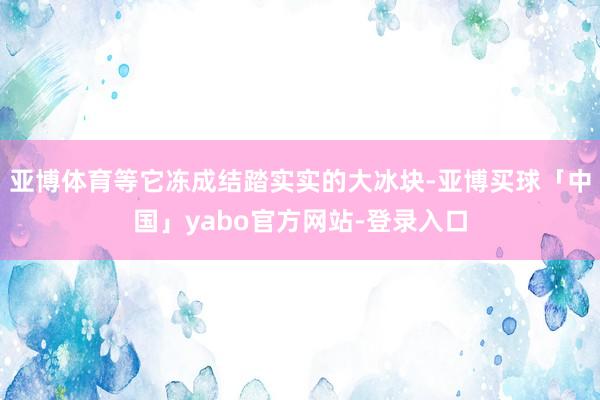 亚博体育等它冻成结踏实实的大冰块-亚博买球「中国」yabo官方网站-登录入口