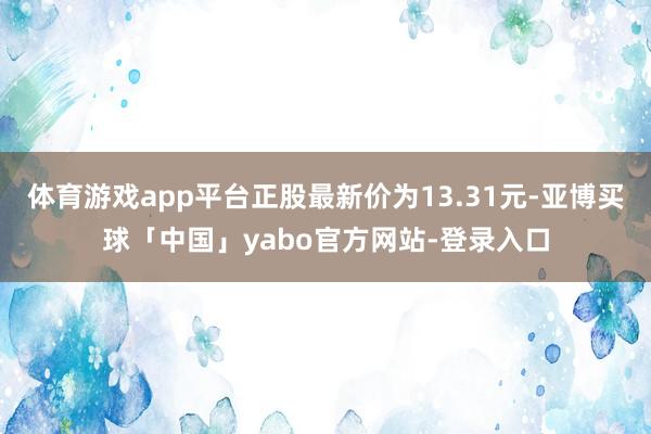 体育游戏app平台正股最新价为13.31元-亚博买球「中国」yabo官方网站-登录入口