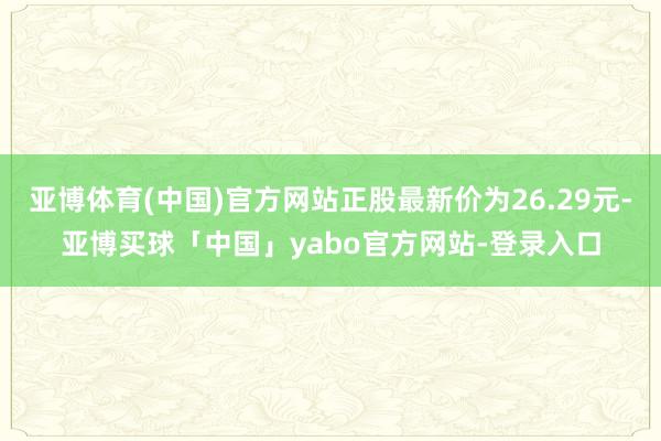 亚博体育(中国)官方网站正股最新价为26.29元-亚博买球「中国」yabo官方网站-登录入口