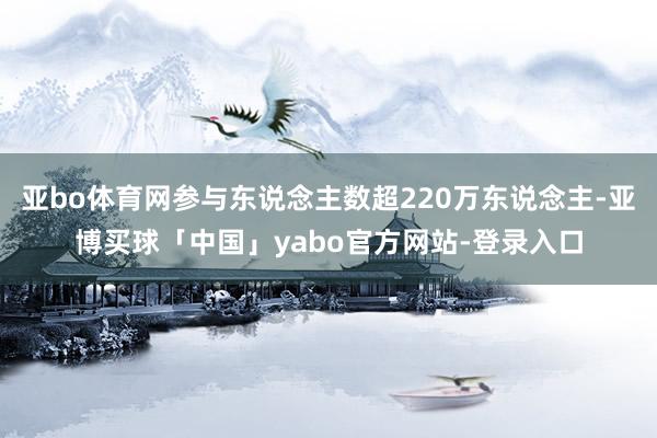 亚bo体育网参与东说念主数超220万东说念主-亚博买球「中国」yabo官方网站-登录入口