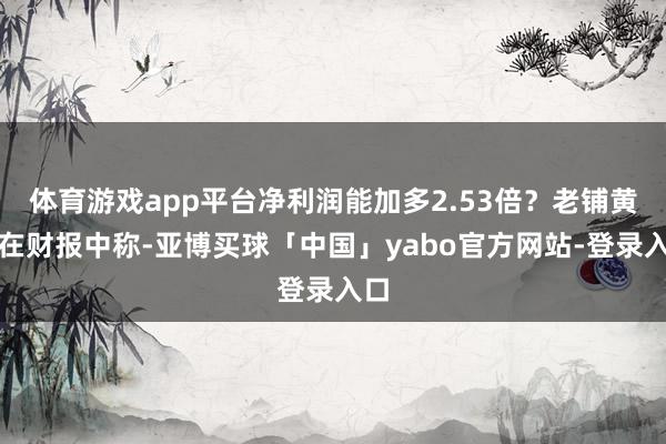 体育游戏app平台净利润能加多2.53倍？老铺黄金在财报中称-亚博买球「中国」yabo官方网站-登录入口