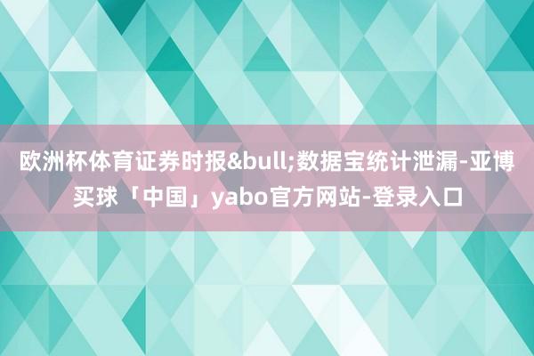 欧洲杯体育证券时报&bull;数据宝统计泄漏-亚博买球「中国」yabo官方网站-登录入口