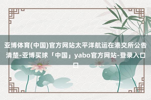 亚博体育(中国)官方网站太平洋航运在港交所公告清楚-亚博买球「中国」yabo官方网站-登录入口