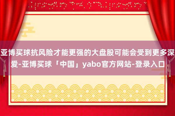 亚博买球抗风险才能更强的大盘股可能会受到更多深爱-亚博买球「中国」yabo官方网站-登录入口