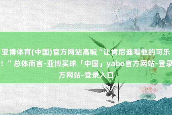 亚博体育(中国)官方网站高喊“让肯尼迪喝他的可乐去吧！”　　总体而言-亚博买球「中国」yabo官方网站-登录入口