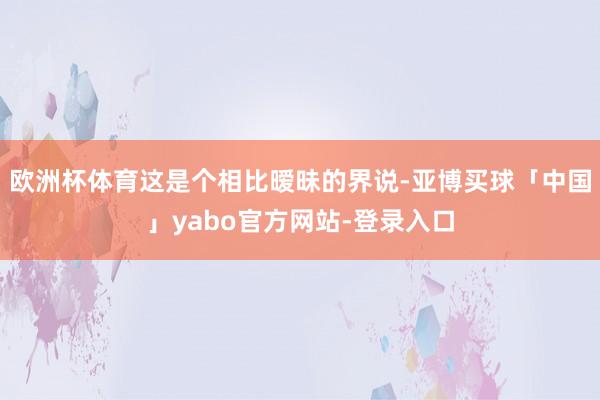 欧洲杯体育这是个相比暧昧的界说-亚博买球「中国」yabo官方网站-登录入口