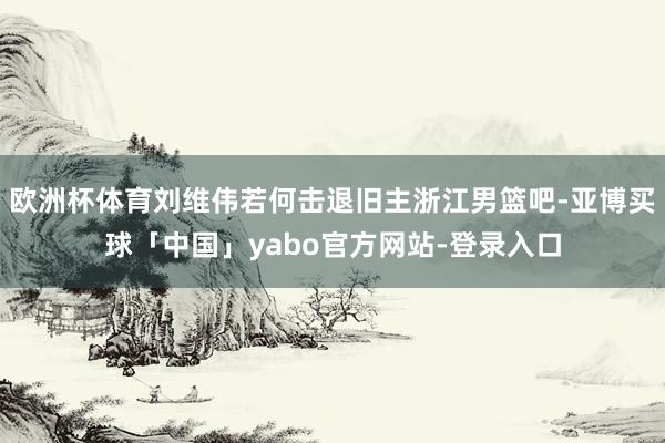 欧洲杯体育刘维伟若何击退旧主浙江男篮吧-亚博买球「中国」yabo官方网站-登录入口