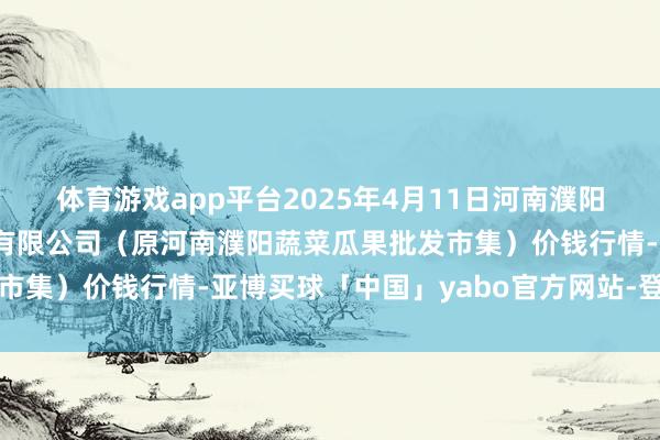 体育游戏app平台2025年4月11日河南濮阳宏进农副家具批发市集有限公司（原河南濮阳蔬菜瓜果批发市集）价钱行情-亚博买球「中国」yabo官方网站-登录入口