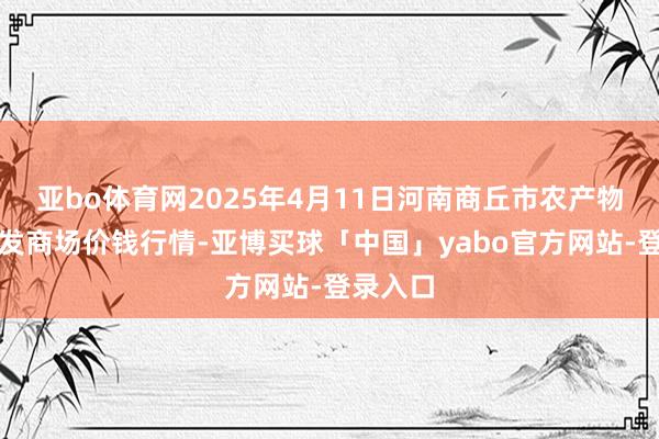 亚bo体育网2025年4月11日河南商丘市农产物中心批发商场价钱行情-亚博买球「中国」yabo官方网站-登录入口
