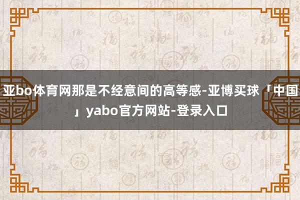 亚bo体育网那是不经意间的高等感-亚博买球「中国」yabo官方网站-登录入口