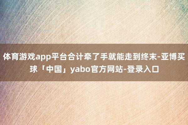 体育游戏app平台合计牵了手就能走到终末-亚博买球「中国」yabo官方网站-登录入口