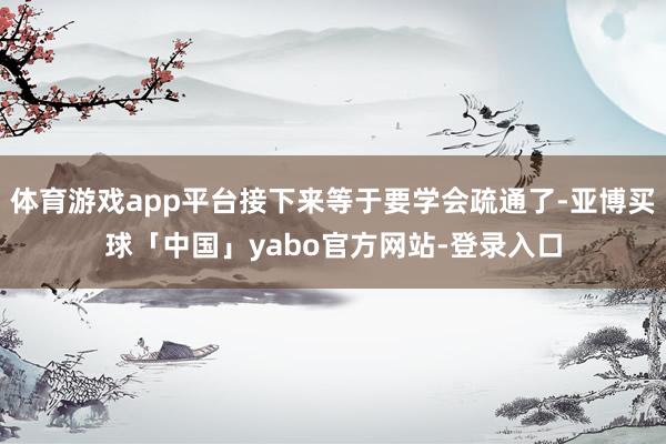 体育游戏app平台接下来等于要学会疏通了-亚博买球「中国」yabo官方网站-登录入口