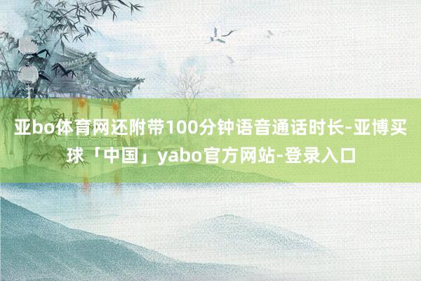 亚bo体育网还附带100分钟语音通话时长-亚博买球「中国」yabo官方网站-登录入口