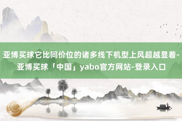 亚博买球它比同价位的诸多线下机型上风超越显着-亚博买球「中国」yabo官方网站-登录入口